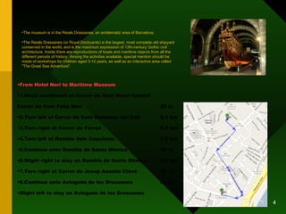 MARITIME MUSEUM From Hotel Neri to Maritime Museum 1.Head southwest on Carrer de Sant Sever toward  Carrer de Sant Felip Neri 20 m 2.Turn left at Carrer de Sant Domènec del Call 0.1 km 3.Turn right at Carrer de Ferran 0.3 km 4.Turn left at Rambla dels Caputxins 0.2 km 5.Continue onto Rambla de Santa Mònica 30 m 6.Slight right to stay on Rambla de Santa Mònica 0.3 km 7.Turn right at Carrer de Josep Anselm Clavé 39 m 8.Continue onto Avinguda de les Drassanes 65 m Slight left to stay on Avinguda de les Drassanes The museum is in the Reials Drassanes, an emblematic area of Barcelona. The Reials Drassanes (or Royal Dockyards) is the largest, most complete old shipyard conserved in the world, and is the maximum expression of 13th-century Gothic civil architecture. Inside there are reproductions of boats and maritime objects from all the different periods of history. Among the activities available, special mention should be made of workshops for children aged 3-12 years, as well as an interactive area called "The Great Sea Adventure". 