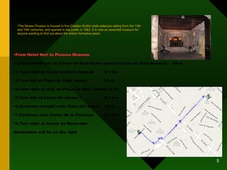 PICASSO MUSEUM From Hotel Neri to Picasso Museum 1.Head northeast on Carrer de Sant Sever toward Carrer de Sant Honorat 24 m 2.Turn right at Carrer de Sant Honorat 0.1 km 3.Turn left at Plaça de Sant Jaume 61 m 4.Turn right to stay on Plaça de Sant Jaume 22 m 5.Turn left at Carrer de Jaume I 0.1 km 6.Continue straight onto Plaza del Ángel 35 m 7.Continue onto Carrer de la Princesa 0.2 km 8.Turn right at Carrer de Montcada  destination will be on the right The Museu Picasso is housed in five Catalan-Gothic-style palazzos dating from the 13th and 14th centuries, and opened to the public in 1963. It is now an essential museum for anyone wanting to find out about the artist’s formative years. 