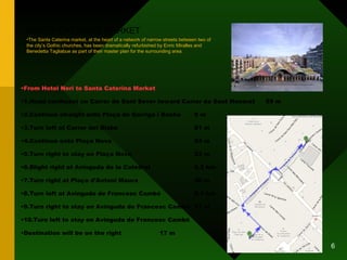 SANTA CATERINA MARKET From Hotel Neri to Santa Caterina Market 1.Head northeast on Carrer de Sant Sever toward Carrer de Sant Honorat  59 m 2.Continue straight onto Plaça de Garriga i Bachs 8 m 3.Turn left at Carrer del Bisbe 81 m 4.Continue onto Plaça Nova 24 m 5.Turn right to stay on Plaça Nova 23 m 6.Slight right at Avinguda de la Catedral 0.2 km 7.Turn right at Plaça d'Antoni Maura 30 m 8.Turn left at Avinguda de Francesc Cambó 0.1 km 9.Turn right to stay on Avinguda de Francesc Cambó 11 m 10.Turn left to stay on Avinguda de Francesc Cambó Destination will be on the right 17 m The Santa Caterina market, at the heart of a network of narrow streets between two of the city’s Gothic churches, has been dramatically refurbished by Enric Miralles and Benedetta Tagliabue as part of their master plan for the surrounding area. 