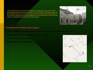 SANT JAUME SQUARE From Hotel Neri to Sant Jaume Square 1.Head northeast on Carrer de Sant Sever toward Carrer de Sant Honorat 24 m 2.Turn right at Carrer de Sant Honorat 0.1 km 3.Turn left at Carrer de Ferran Destination will be on the right This ancient square is home to the Generalitat de Catalunya (the seat of the Catalan government) and the Ayuntamiento (city hall). The proclamation of the Catalan state took place at Plaça Sant Jaume in 1931. It is also famous for being the site of celebrations of FC Barcelona’s league triumphs: the footballers are prone to appearing on the Generaltat balcony and displaying their trophy to the roaring hordes. 