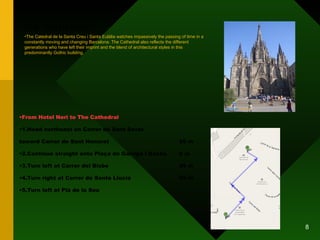 THE CATHEDRAL From Hotel Neri to The Cathedral 1.Head northeast on Carrer de Sant Sever  toward Carrer de Sant Honorat 59 m 2.Continue straight onto Plaça de Garriga i Bachs 8 m 3.Turn left at Carrer del Bisbe 45 m 4.Turn right at Carrer de Santa Llúcia 86 m 5.Turn left at Plà de la Seu The Catedral de la Santa Creu i Santa Eulàlia watches impassively the passing of time in a constantly moving and changing Barcelona. The Cathedral also reflects the different generations who have left their imprint and the blend of architectural styles in this predominantly Gothic building. 