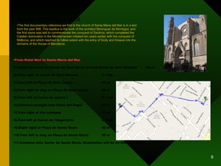 SANTA MARIA DEL MAR From Hotel Neri to Santa Maria del Mar 1.Head northeast on Carrer de Sant Sever toward Carrer de Sant Honorat 24 m 2.Turn right at Carrer de Sant Honorat 0.1 km 3.Turn left at Plaça de Sant Jaume 61 m 4.Turn right to stay on Plaça de Sant Jaume 22 m 5.Turn left at Carrer de Jaume I 0.1 km 6.Continue straight onto Plaza del Ángel 35 m 7.Turn right at Via Laietana 17 m 8.Turn left at Carrer de l'Argenteria 0.2 km 9.Slight right at Plaça de Santa Maria 42 m 10.Turn left to stay on Plaça de Santa Maria 10 m 11.Continue onto Carrer de Santa Maria. Destination will be on the left  14 m The first documentary reference we find to the church of Santa Maria del Mar is in a text from the year 998. This basilica is the work of the architect Berenguer de Montagut, and the first stone was laid to commemorate the conquest of Sardinia, which completed the Catalan domination in the Mediterranean initiated ten years earlier with the conquest of Mallorca, and which reached its fullest extent with the entry of Sicily and Greece into the domains of the House of Barcelona. 