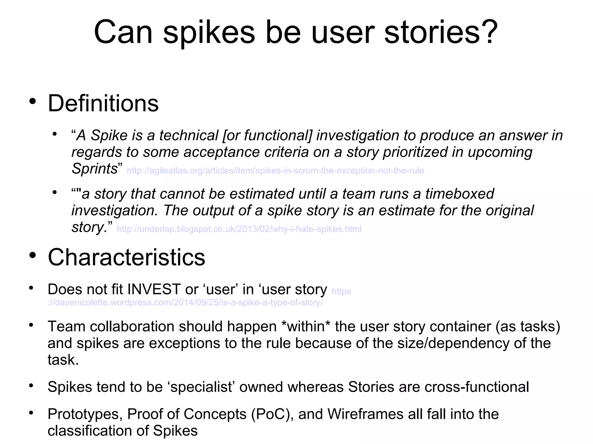 Can spikes be user stories?

Definitions

“A Spike is a technical [or functional] investigation to produce an answer in
regards to some acceptance criteria on a story prioritized in upcoming
Sprints” http://agileatlas.org/articles/item/spikes-in-scrum-the-exception-not-the-rule

“"a story that cannot be estimated until a team runs a timeboxed
investigation. The output of a spike story is an estimate for the original
story.” http://underlap.blogspot.co.uk/2013/02/why-i-hate-spikes.html

Characteristics
Does not fit INVEST or ‘user’ in ‘user story https/
://davenicolette.wordpress.com/2014/09/25/is-a-spike-a-type-of-story

Team collaboration should happen *within* the user story container (as tasks)
and spikes are exceptions to the rule because of the size/dependency of the
task.

Spikes tend to be ‘specialist’ owned whereas Stories are cross-functional

Prototypes, Proof of Concepts (PoC), and Wireframes all fall into the
classification of Spikes
 