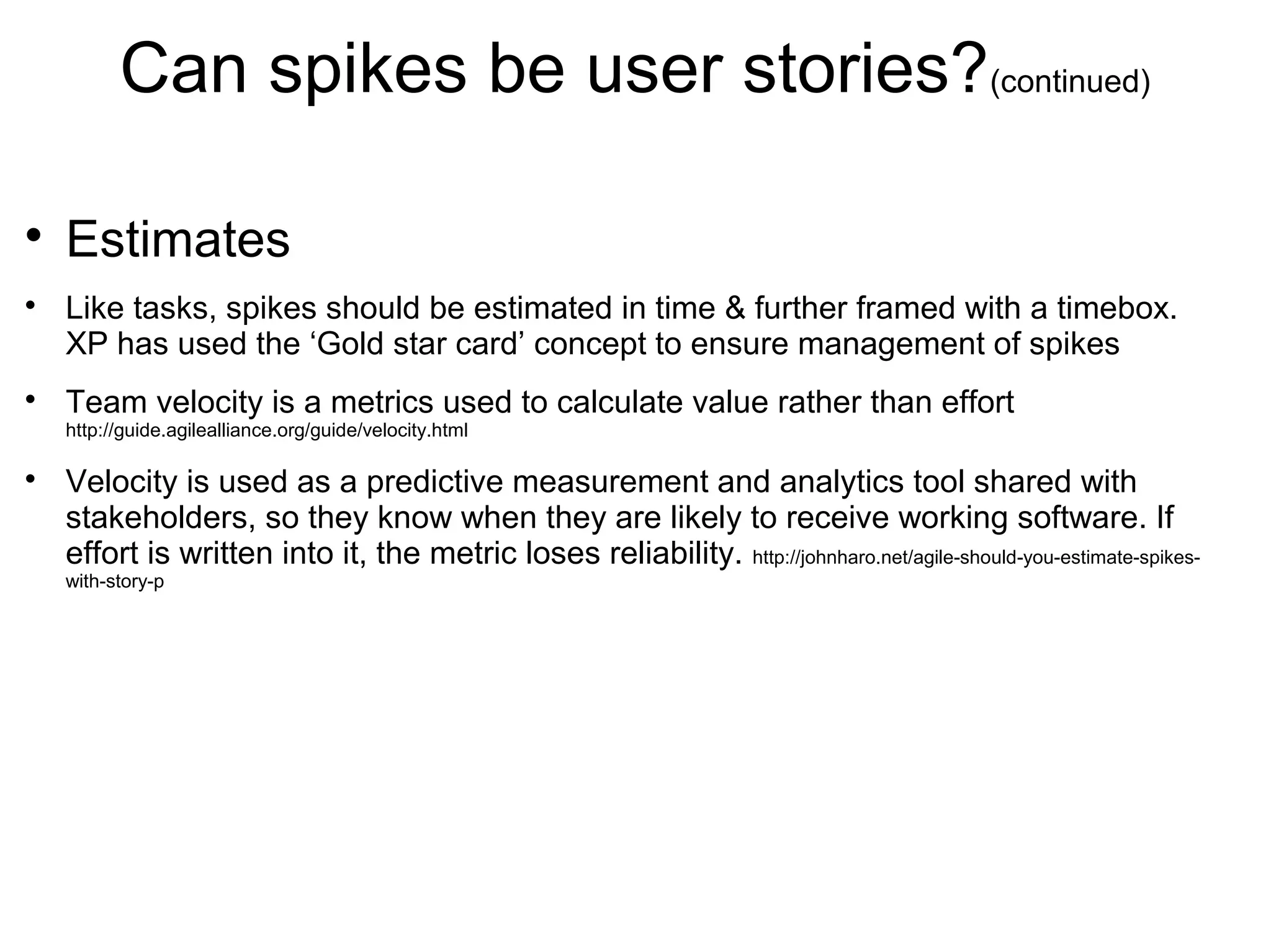 Can spikes be user stories?(continued)

Estimates

Like tasks, spikes should be estimated in time & further framed with a timebox.
XP has used the ‘Gold star card’ concept to ensure management of spikes

Team velocity is a metrics used to calculate value rather than effort
http://guide.agilealliance.org/guide/velocity.html

Velocity is used as a predictive measurement and analytics tool shared with
stakeholders, so they know when they are likely to receive working software. If
effort is written into it, the metric loses reliability.
http://johnharo.net/agile-should-you-estimate-spikes-with-story-p
 