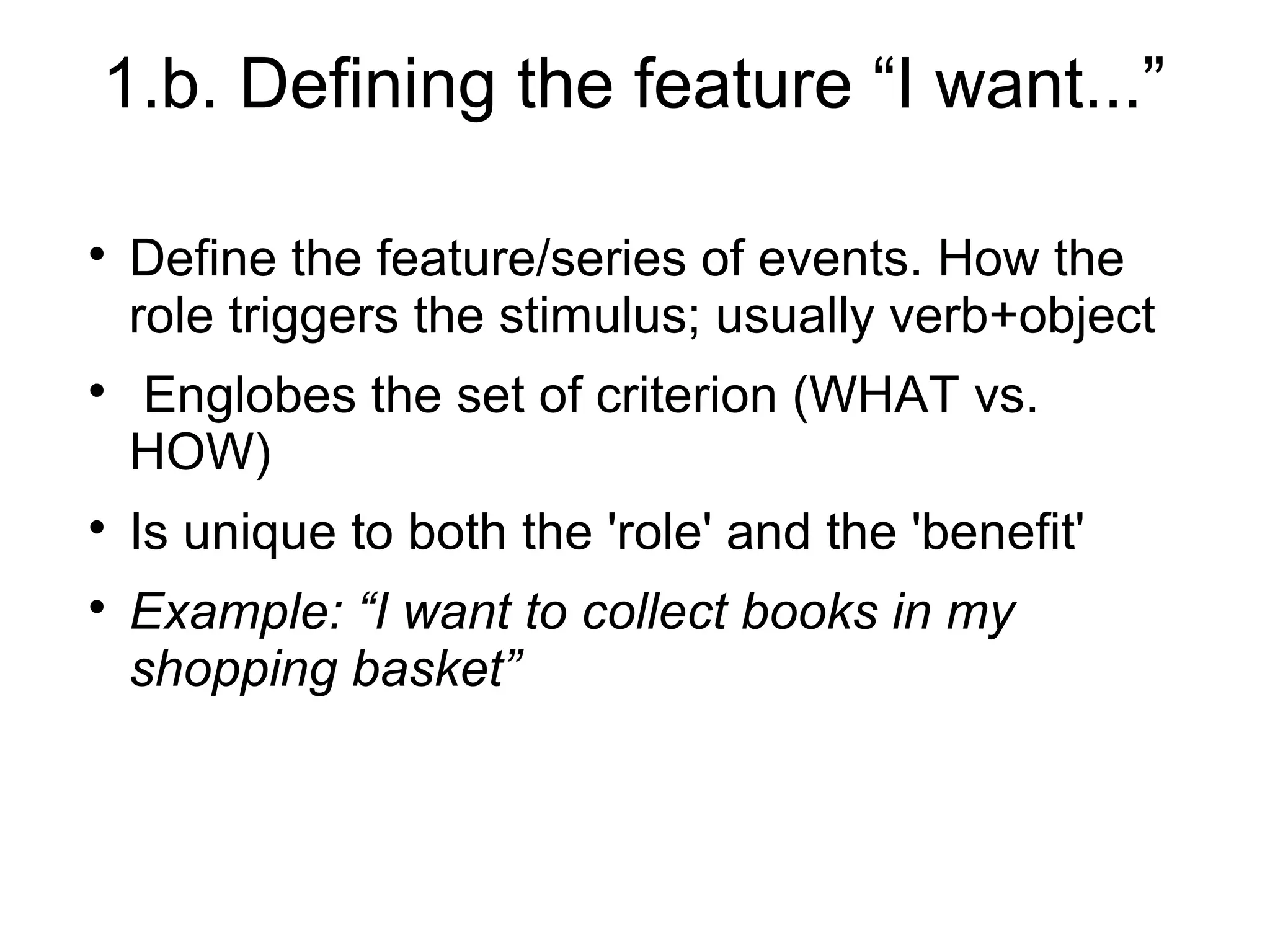 1.b. Defining the feature “I want...”

Define the feature/series of events. How the
role triggers the stimulus; usually verb+object

Englobes the set of criterion (WHAT vs.
HOW)

Is unique to both the 'role' and the 'benefit'

Example: “I want to collect books in my
shopping basket”
 