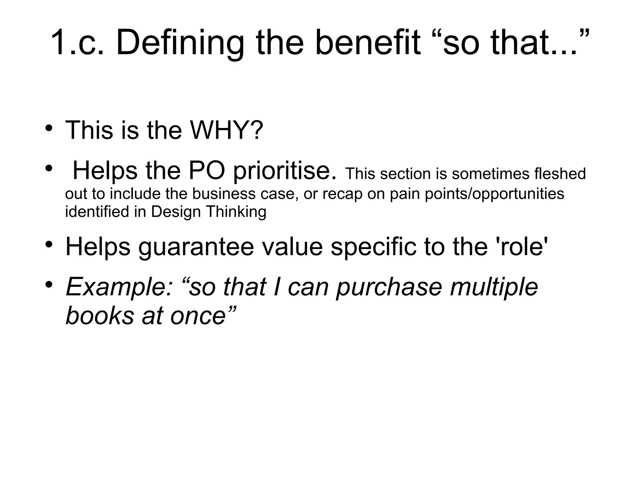1.c. Defining the benefit “so that...”

This is the WHY?

Helps the PO prioritise. This section is sometimes fleshed
out to include the business case, or recap on pain points/opportunities
identified in Design Thinking

Helps guarantee value specific to the 'role'

Example: “so that I can purchase multiple
books at once”
 
