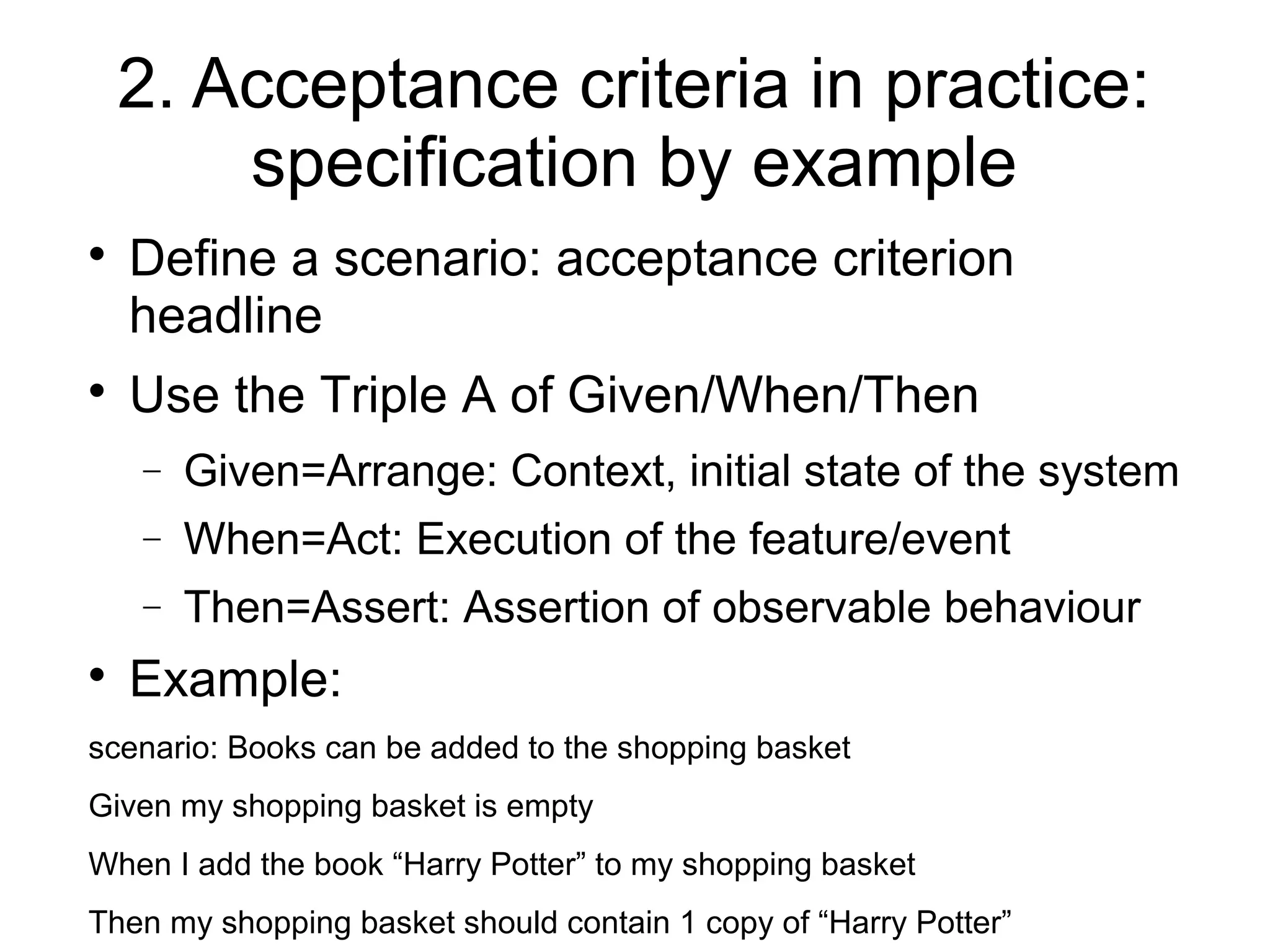 2. Acceptance criteria in practice:
specification by example

Define a scenario: acceptance criterion
headline

Use the Triple A of Given/When/Then
− Given=Arrange: Context, initial state of the system
− When=Act: Execution of the feature/event
− Then=Assert: Assertion of observable behaviour

Example:
scenario: Books can be added to the shopping basket
Given my shopping basket is empty
When I add the book “Harry Potter” to my shopping basket
Then my shopping basket should contain 1 copy of “Harry Potter”
 