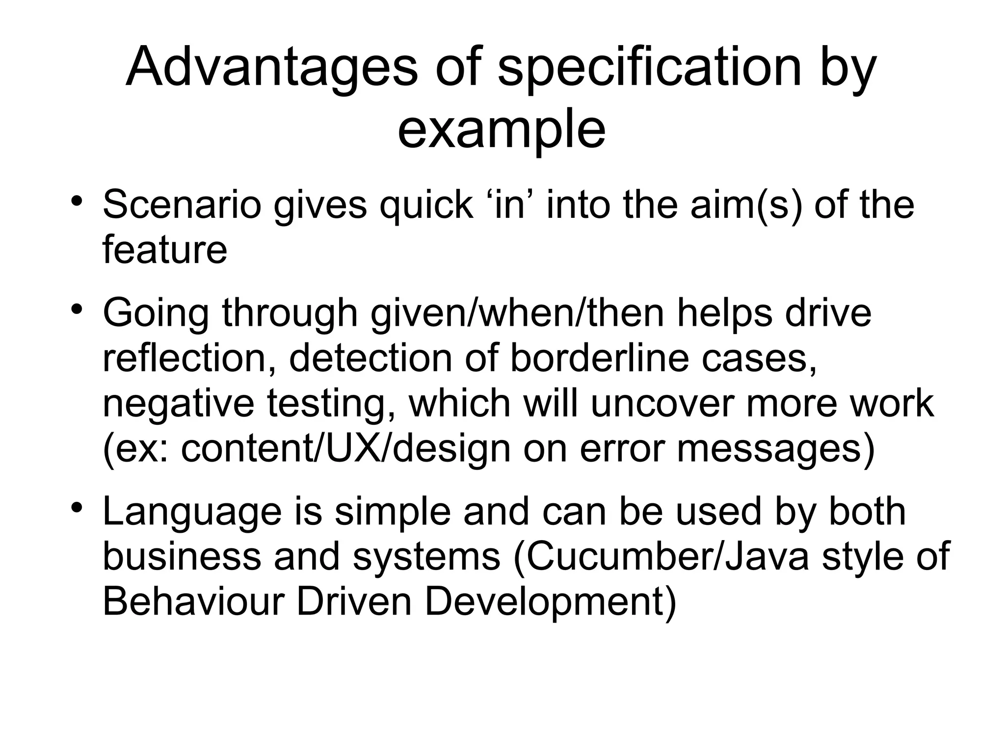 Advantages of specification by
example

Scenario gives quick ‘in’ into the aim(s) of the
feature

Going through given/when/then helps drive
reflection, detection of borderline cases,
negative testing, which will uncover more work
(ex: content/UX/design on error messages)

Language is simple and can be used by both
business and systems (Cucumber/Java style of
Behaviour Driven Development)
 