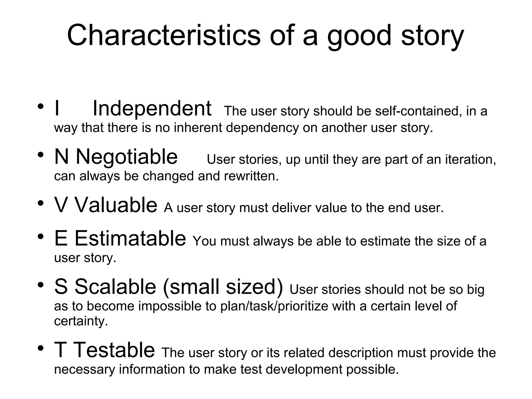 Characteristics of a good story

I Independent The user story should be self-contained, in a
way that there is no inherent dependency on another user story.

N Negotiable User stories, up until they are part of an iteration,
can always be changed and rewritten.

V Valuable A user story must deliver value to the end user.

E Estimatable You must always be able to estimate the size of a
user story.

S Scalable (small sized) User stories should not be so big
as to become impossible to plan/task/prioritize with a certain level of
certainty.

T Testable The user story or its related description must provide the
necessary information to make test development possible.
 