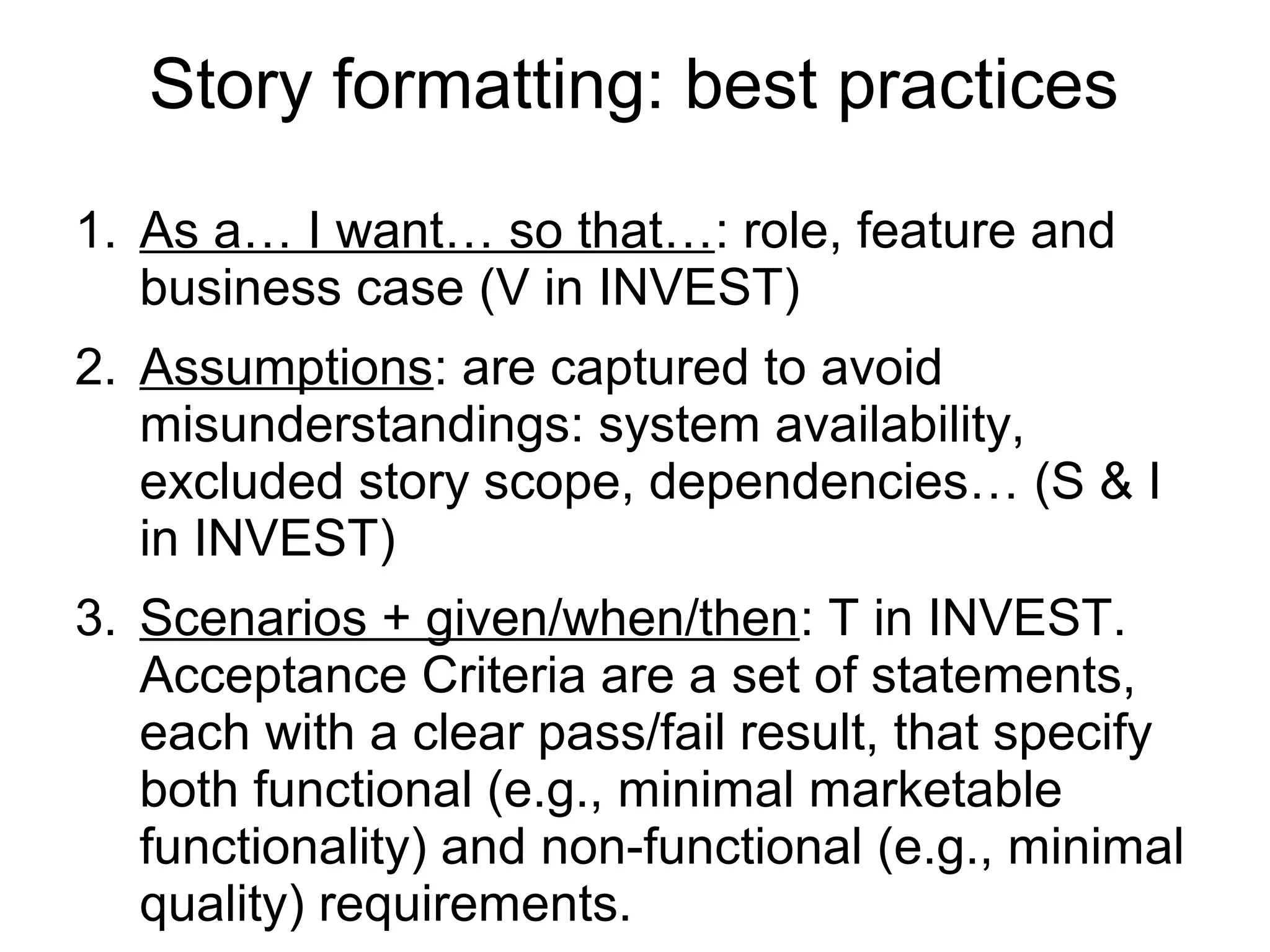 Story formatting: best practices
1. As a… I want… so that…: role, feature and
business case (V in INVEST)
2. Assumptions: are captured to avoid
misunderstandings: system availability,
excluded story scope, dependencies… (S & I
in INVEST)
3. Scenarios + given/when/then: T in INVEST.
Acceptance Criteria are a set of statements,
each with a clear pass/fail result, that specify
both functional (e.g., minimal marketable
functionality) and non-functional (e.g., minimal
quality) requirements.
 