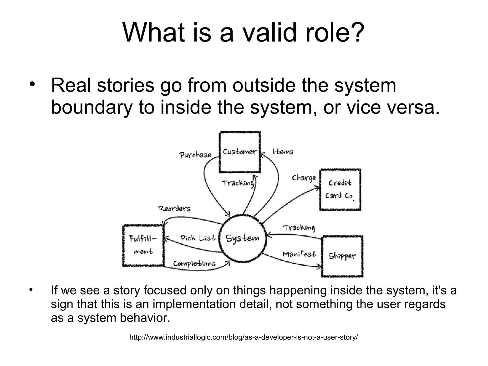What is a valid role?
• Real stories go from outside the system
boundary to inside the system, or vice versa.
• If we see a story focused only on things happening inside the system, it's a
sign that this is an implementation detail, not something the user regards
as a system behavior.
http://www.industriallogic.com/blog/as-a-developer-is-not-a-user-story/
 