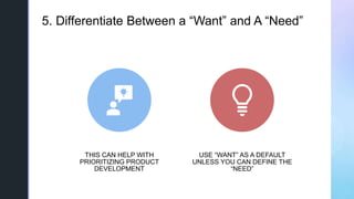 z5. Differentiate Between a “Want” and A “Need”
THIS CAN HELP WITH
PRIORITIZING PRODUCT
DEVELOPMENT
USE “WANT” AS A DEFAUL...