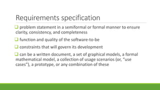 Requirements specification
 problem statement in a semiformal or formal manner to ensure
clarity, consistency, and completeness
 function and quality of the software-to-be
 constraints that will govern its development
 can be a written document, a set of graphical models, a formal
mathematical model, a collection of usage scenarios (or, “use
cases”), a prototype, or any combination of these
 