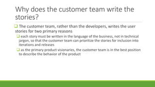 Why does the customer team write the
stories?
 The customer team, rather than the developers, writes the user
stories for two primary reasons
 each story must be written in the language of the business, not in technical
jargon, so that the customer team can prioritize the stories for inclusion into
iterations and releases
 as the primary product visionaries, the customer team is in the best position
to describe the behavior of the product
 