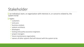 Stakeholder
 an individual, team, or organization with interests in, or concerns related to, the
system-to-be
 types:
 customers
 end users
 business analysts
 systems architects
 developers
 testing and quality assurance engineers
 project managers
 future maintenance organization
 owners of other systems that will interact with the system-to-be
 