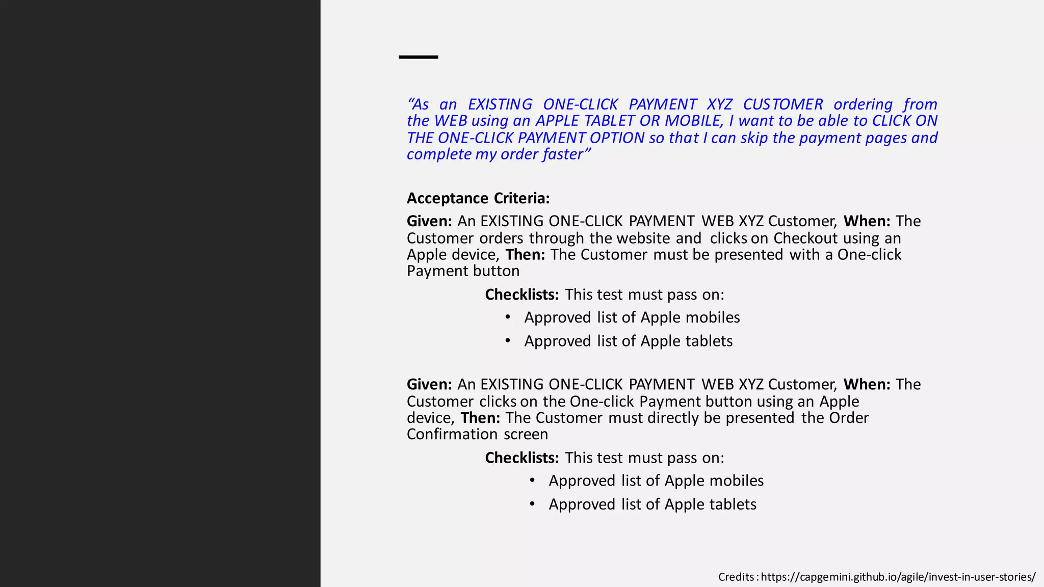 C2 General
“As an EXISTING ONE-CLICK PAYMENT XYZ CUSTOMER ordering from
the WEB using an APPLE TABLET OR MOBILE, I want to be able to CLICK ON
THE ONE-CLICK PAYMENT OPTION so that I can skip the payment pages and
complete my order faster”
Acceptance Criteria:
Given: An EXISTING ONE-CLICK PAYMENT WEB XYZ Customer, When: The
Customer orders through the website and clicks on Checkout using an
Apple device, Then: The Customer must be presented with a One-click
Payment button
Checklists: This test must pass on:
• Approved list of Apple mobiles
• Approved list of Apple tablets
Given: An EXISTING ONE-CLICK PAYMENT WEB XYZ Customer, When: The
Customer clicks on the One-click Payment button using an Apple
device, Then: The Customer must directly be presented the Order
Confirmation screen
Checklists: This test must pass on:
• Approved list of Apple mobiles
• Approved list of Apple tablets
Credits:https://capgemini.github.io/agile/invest-in-user-stories/
 