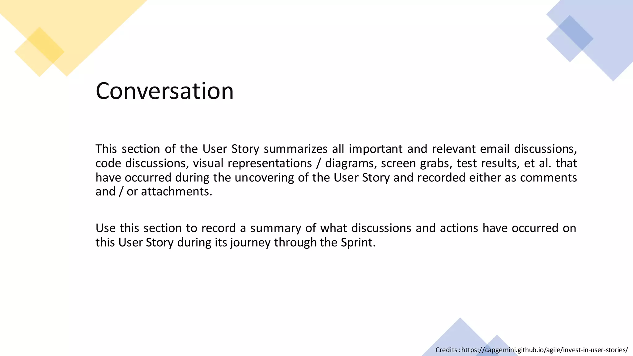 C2 General
Conversation
This section of the User Story summarizes all important and relevant email discussions,
code discussions, visual representations / diagrams, screen grabs, test results, et al. that
have occurred during the uncovering of the User Story and recorded either as comments
and / or attachments.
Use this section to record a summary of what discussions and actions have occurred on
this User Story during its journey through the Sprint.
Credits:https://capgemini.github.io/agile/invest-in-user-stories/
 