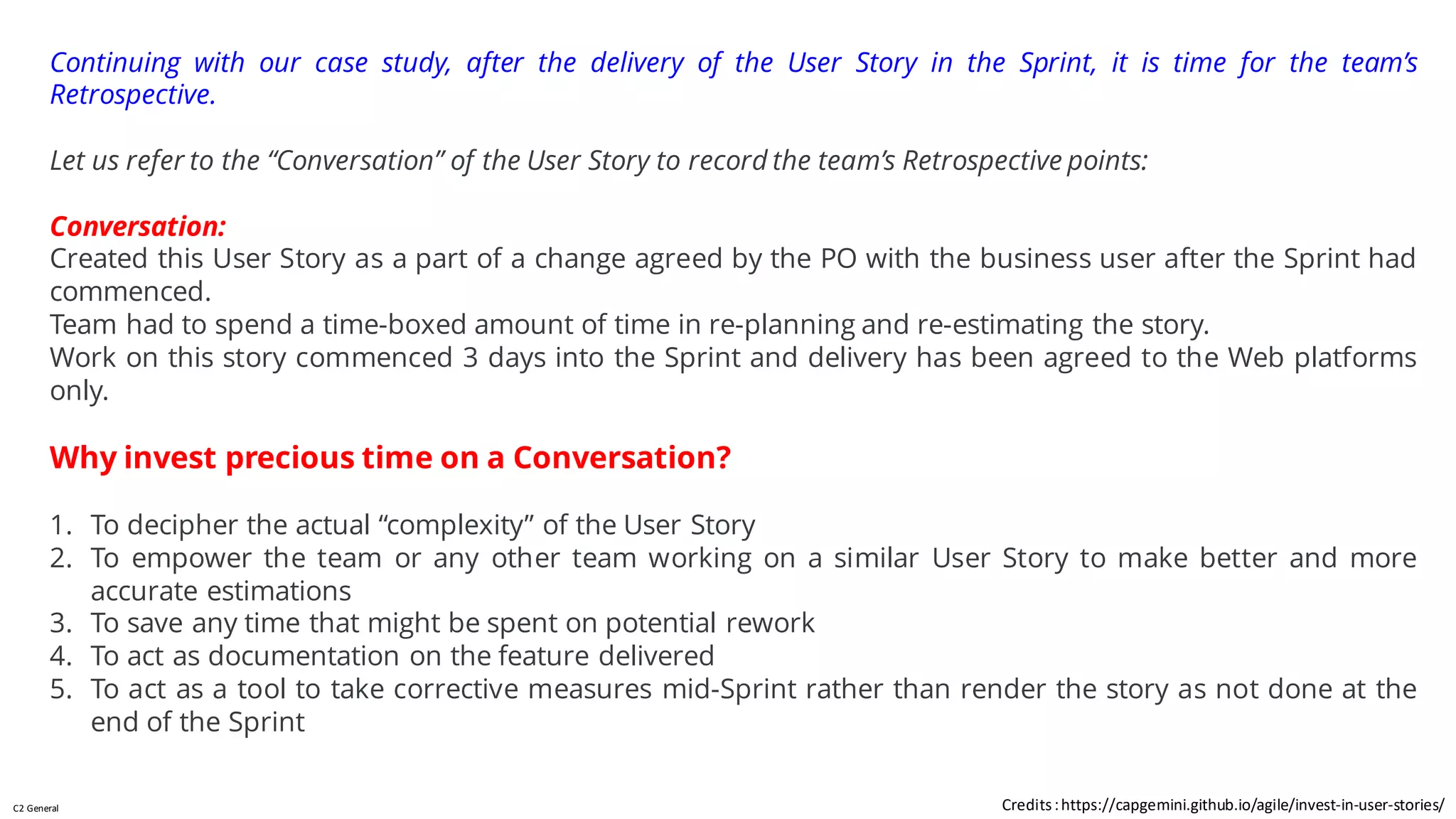 C2 General
Continuing with our case study, after the delivery of the User Story in the Sprint, it is time for the team’s
Retrospective.
Let us refer to the “Conversation” of the User Story to record the team’s Retrospective points:
Conversation:
Created this User Story as a part of a change agreed by the PO with the business user after the Sprint had
commenced.
Team had to spend a time-boxed amount of time in re-planning and re-estimating the story.
Work on this story commenced 3 days into the Sprint and delivery has been agreed to the Web platforms
only.
Why invest precious time on a Conversation?
1. To decipher the actual “complexity” of the User Story
2. To empower the team or any other team working on a similar User Story to make better and more
accurate estimations
3. To save any time that might be spent on potential rework
4. To act as documentation on the feature delivered
5. To act as a tool to take corrective measures mid-Sprint rather than render the story as not done at the
end of the Sprint
Credits:https://capgemini.github.io/agile/invest-in-user-stories/
 