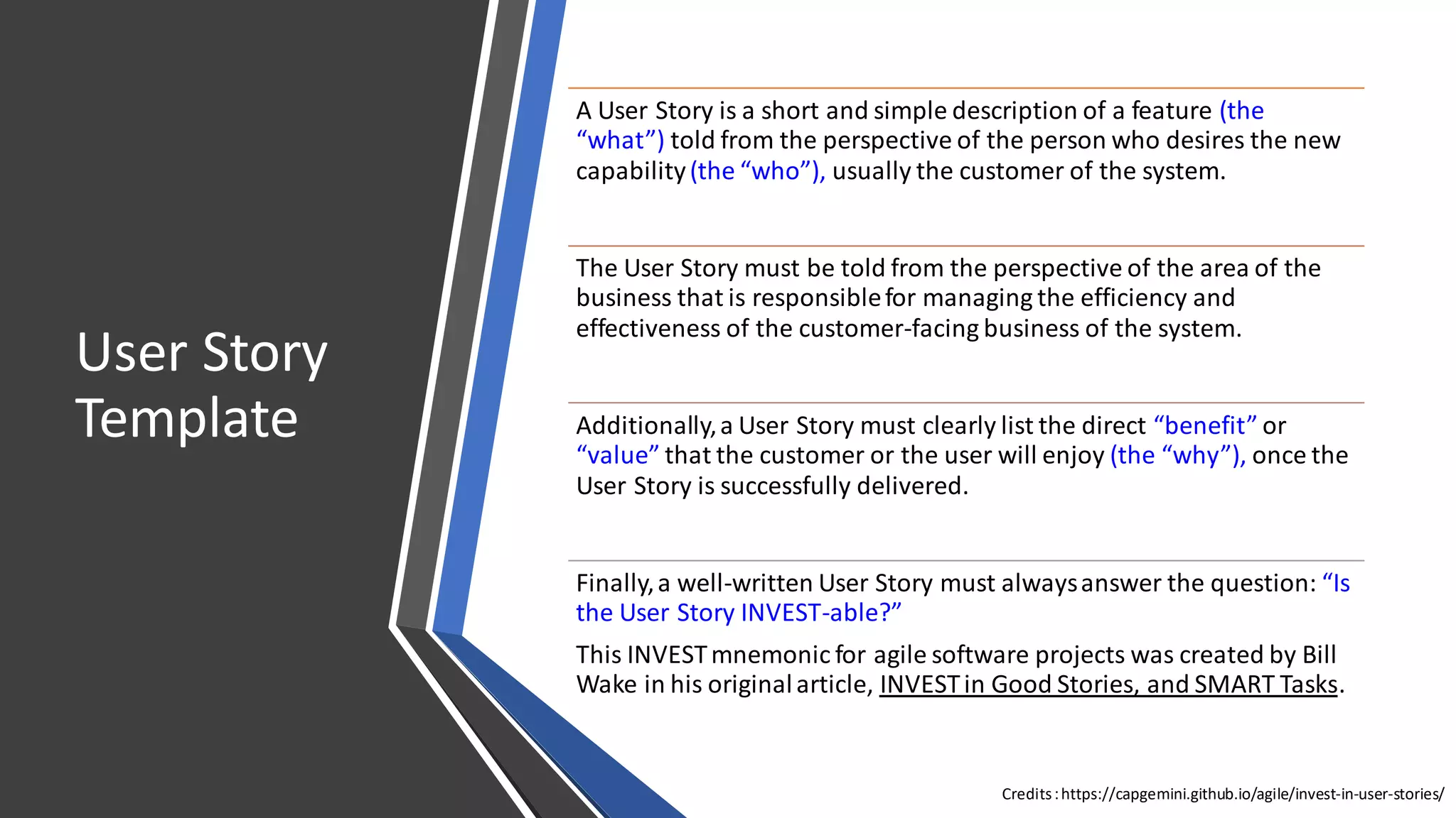 C2 General
User Story
Template
A User Story is a short and simple description of a feature (the
“what”) told from the perspective of the person who desires the new
capability(the “who”), usually the customer of the system.
The User Story must be told from the perspective of the area of the
business that is responsiblefor managing the efficiency and
effectiveness of the customer-facing business of the system.
Additionally,a User Story must clearly list the direct “benefit” or
“value” that the customer or the user will enjoy (the “why”), once the
User Story is successfully delivered.
Finally,a well-written User Story must alwaysanswer the question: “Is
the User Story INVEST-able?”
This INVESTmnemonic for agile software projects was created by Bill
Wake in his originalarticle, INVESTin Good Stories, and SMART Tasks.
Credits:https://capgemini.github.io/agile/invest-in-user-stories/
 