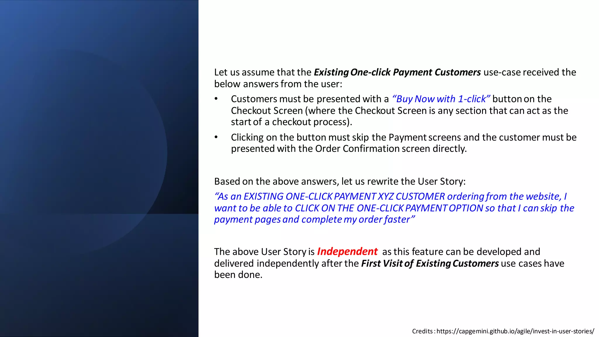 C2 General
Let us assume that the ExistingOne-click Payment Customers use-case received the
below answers from the user:
• Customers must be presented with a “Buy Now with 1-click” buttonon the
Checkout Screen (where the Checkout Screen is any section that can act as the
startof a checkout process).
• Clicking on the button must skip the Paymentscreens and the customer must be
presented with the Order Confirmation screen directly.
Based on the above answers, let us rewrite the User Story:
“As an EXISTING ONE-CLICKPAYMENT XYZ CUSTOMER orderingfrom the website, I
want to be able to CLICK ON THE ONE-CLICKPAYMENTOPTION so that I canskip the
payment pagesand completemy order faster”
The above User Story is Independent as this feature can be developed and
delivered independently after the First Visitof ExistingCustomers use cases have
been done.
Credits:https://capgemini.github.io/agile/invest-in-user-stories/
 