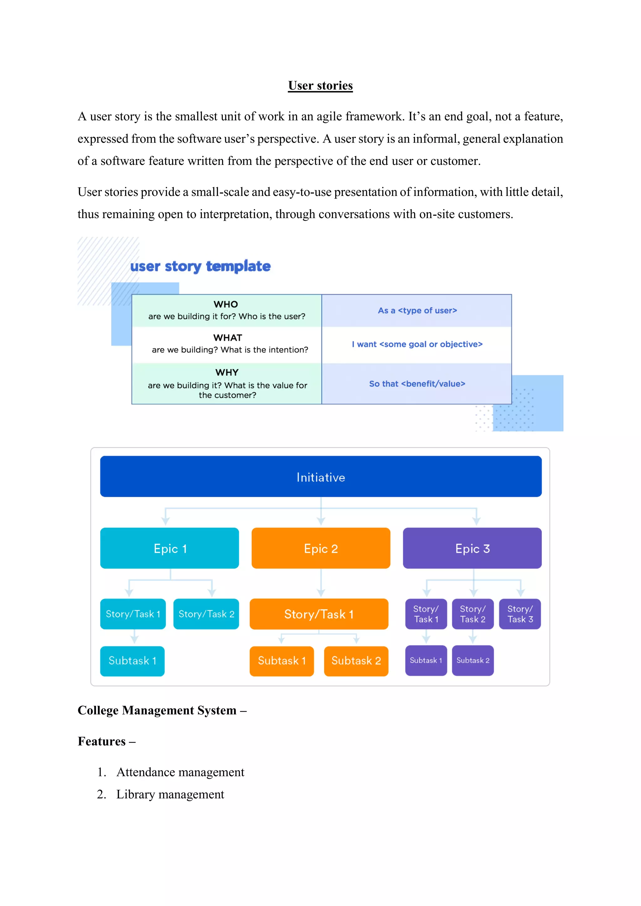 User stories
A user story is the smallest unit of work in an agile framework. It’s an end goal, not a feature,
expressed from the software user’s perspective. A user story is an informal, general explanation
of a software feature written from the perspective of the end user or customer.
User stories provide a small-scale and easy-to-use presentation of information, with little detail,
thus remaining open to interpretation, through conversations with on-site customers.
College Management System –
Features –
1. Attendance management
2. Library management
 