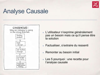 Analyse Causale
✤ L’utilisateur n’exprime généralement
pas un besoin mais ce qu’il pense être
la solution
✤ Factualiser, s’extraire du ressenti
✤ Remonter au besoin initial
✤ Les 5 pourquoi : une recette pour
l’analyse causale
 
