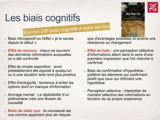 ✤ Biais rétrospectif ou l'effet « je le savais
depuis le début »
✤ Effet de récence : mieux se souvenir
des dernières informations auxquelles
on a été confronté
✤ Effet de simple exposition : avoir
préalablement été exposé à quelqu'un
ou à une situation le/la rend plus positive
✤ Effet d'ambiguïté : tendance à éviter les
options dont on manque d'information
✤ Ancrage mental : La répétabilité d’un
phénomène crée une illusion de
causalité
✤ Biais de statu quo : la nouveauté est
vue comme apportant plus de risques
que d'avantages possibles et amène une
résistance au changement
✤ Effet de halo : une perception sélective
d'informations allant dans le sens d'une
première impression que l'on cherche à
confirmer
✤ Biais de confirmation d'hypothèse :
préférer les éléments qui confirment
plutôt que ceux qui infirment une
hypothèse
✤ Perception sélective : interpréter de
manière sélective des informations en
fonction de sa propre expérience
Les biais cognitifs
 