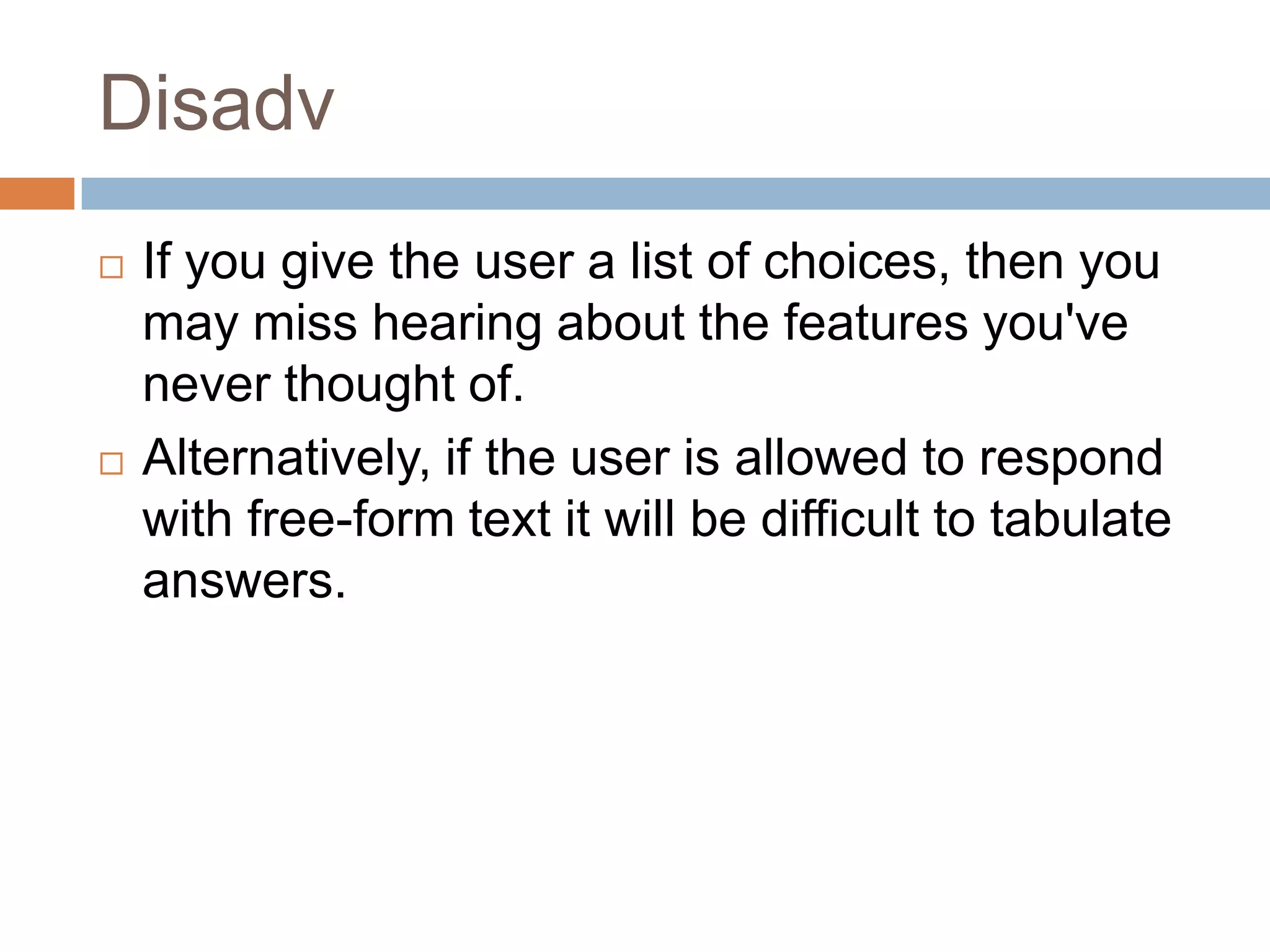 Disadv
   If you give the user a list of choices, then you
    may miss hearing about the features you've
    never thought of.
   Alternatively, if the user is allowed to respond
    with free-form text it will be difficult to tabulate
    answers.
 