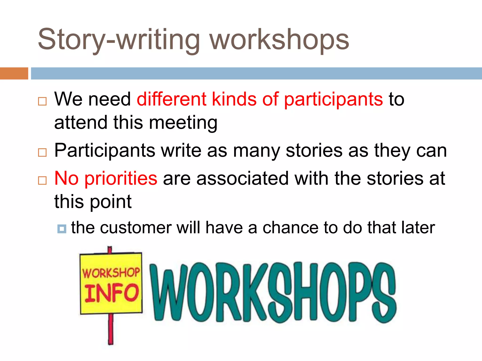 Story-writing workshops
   We need different kinds of participants to
    attend this meeting
   Participants write as many stories as they can
   No priorities are associated with the stories at
    this point
     the   customer will have a chance to do that later
 