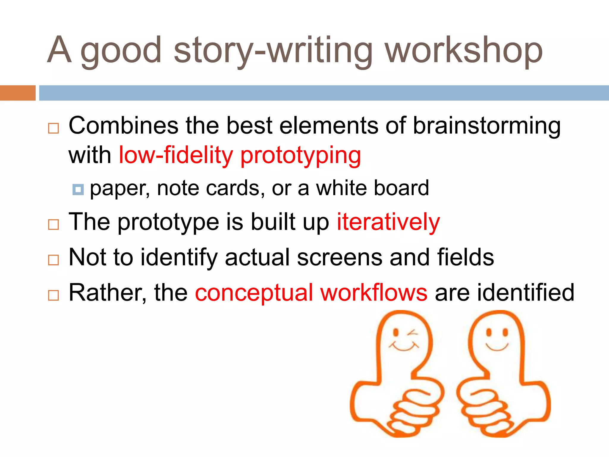 A good story-writing workshop
   Combines the best elements of brainstorming
    with low-fidelity prototyping
     paper,   note cards, or a white board
   The prototype is built up iteratively
   Not to identify actual screens and fields
   Rather, the conceptual workflows are identified
 