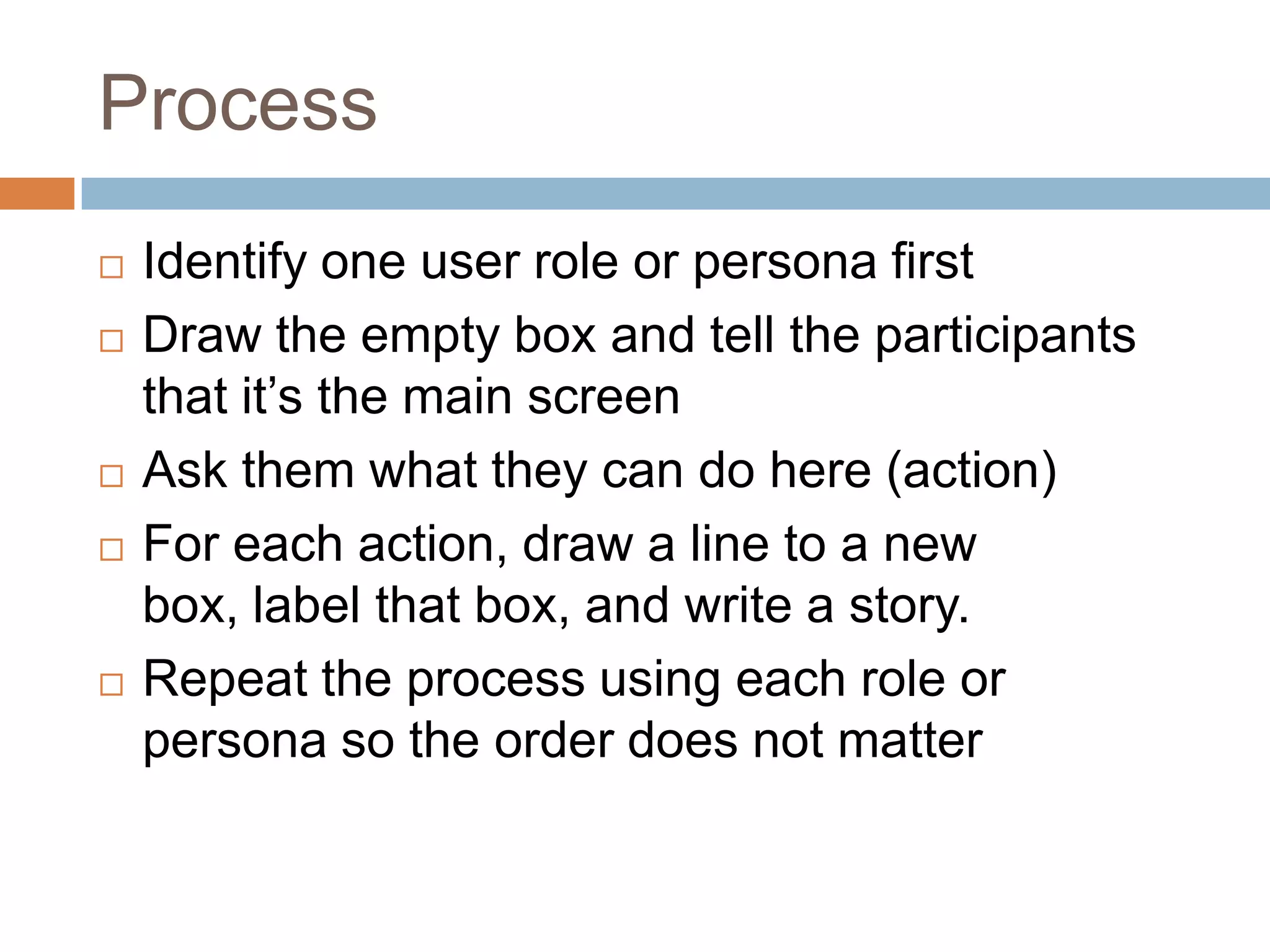 Process
   Identify one user role or persona first
   Draw the empty box and tell the participants
    that it’s the main screen
   Ask them what they can do here (action)
   For each action, draw a line to a new
    box, label that box, and write a story.
   Repeat the process using each role or
    persona so the order does not matter
 