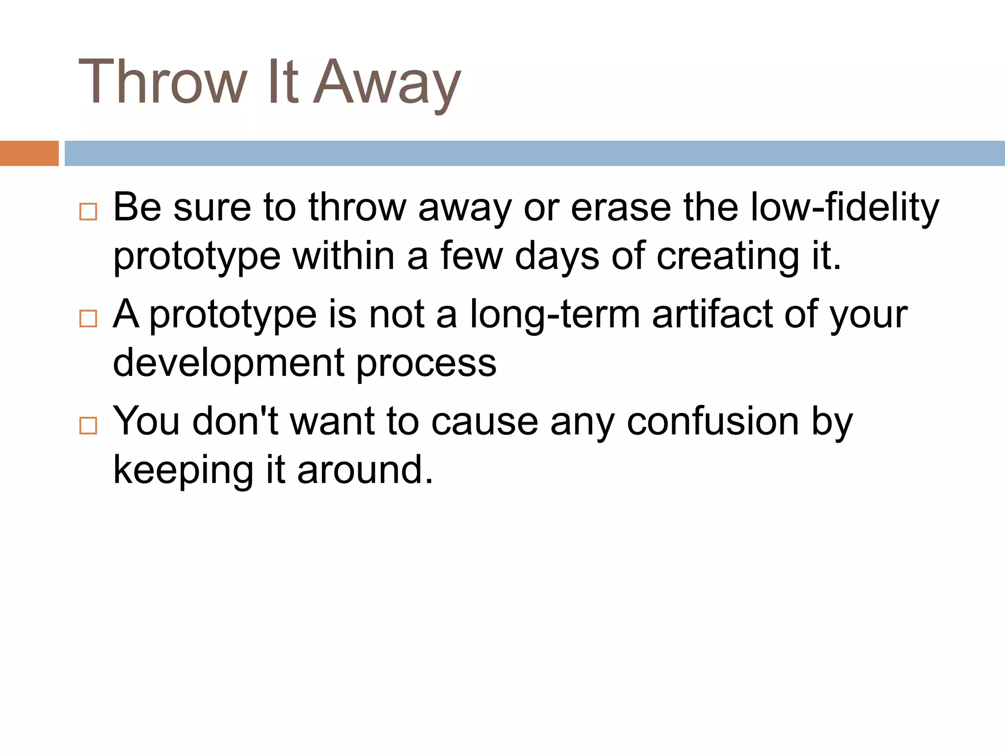 Throw It Away
   Be sure to throw away or erase the low-fidelity
    prototype within a few days of creating it.
   A prototype is not a long-term artifact of your
    development process
   You don't want to cause any confusion by
    keeping it around.
 
