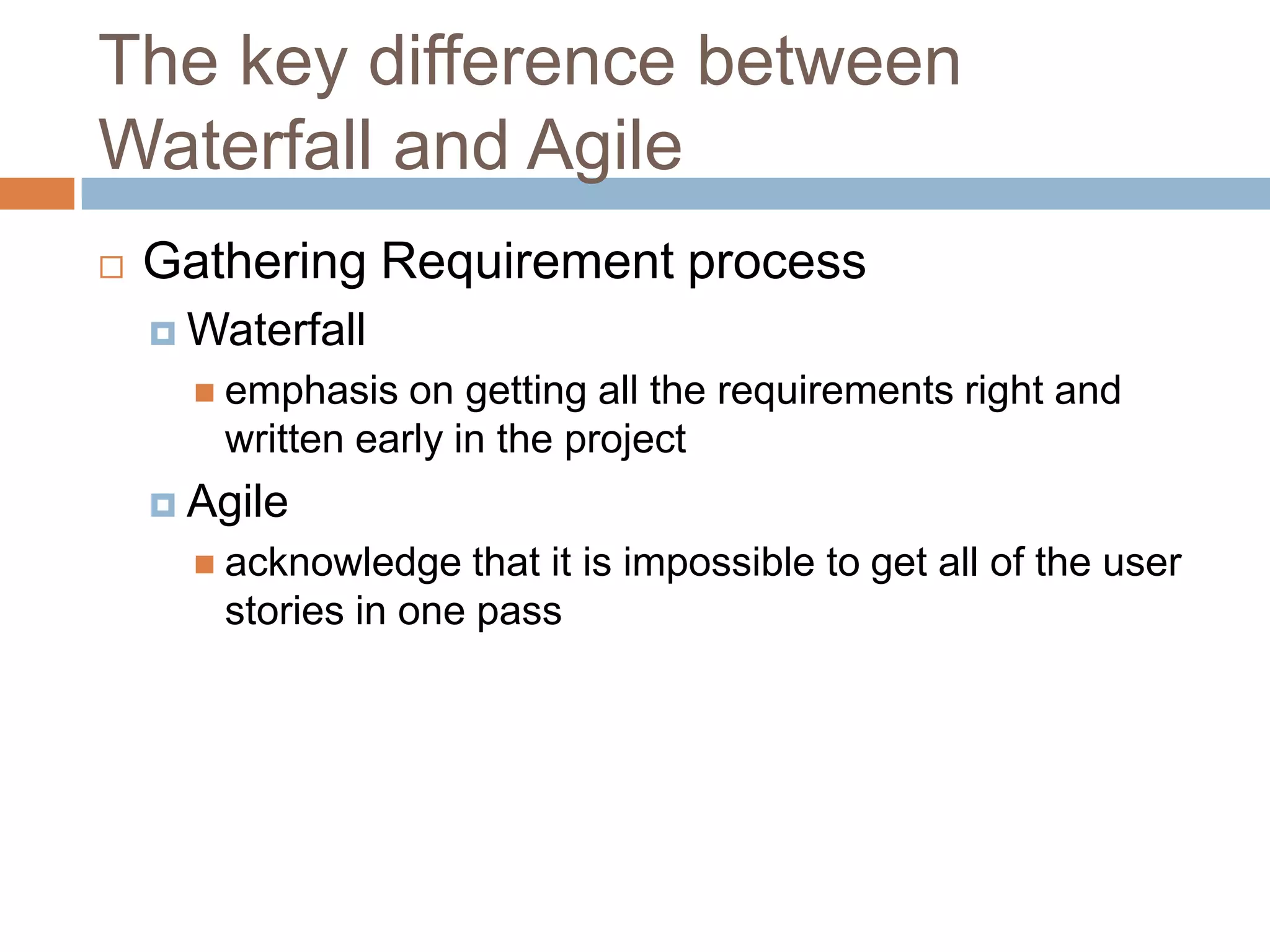The key difference between
Waterfall and Agile
   Gathering Requirement process
     Waterfall
       emphasis  on getting all the requirements right and
       written early in the project
     Agile
       acknowledge   that it is impossible to get all of the user
       stories in one pass
 
