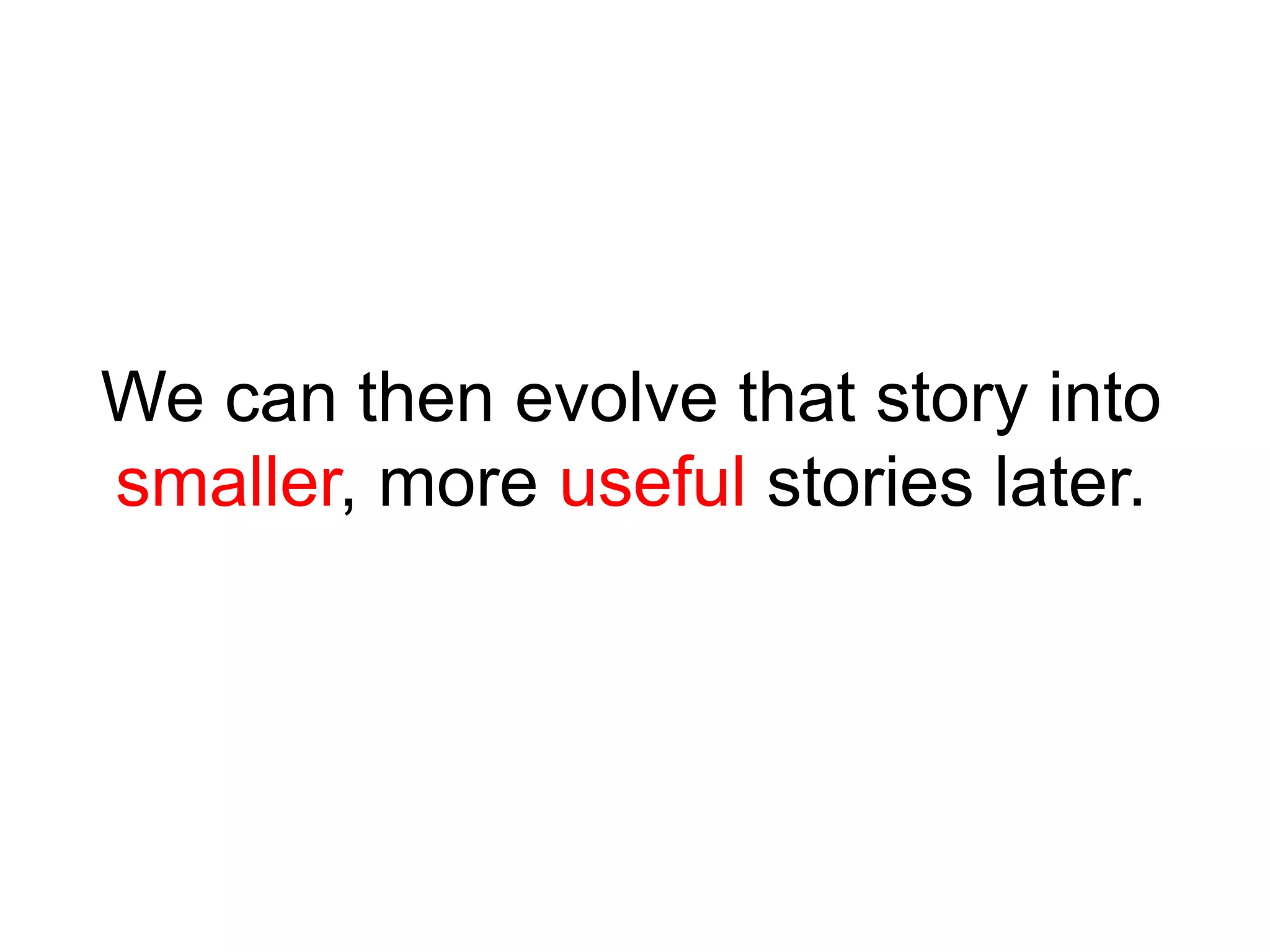 We can then evolve that story into
smaller, more useful stories later.
 