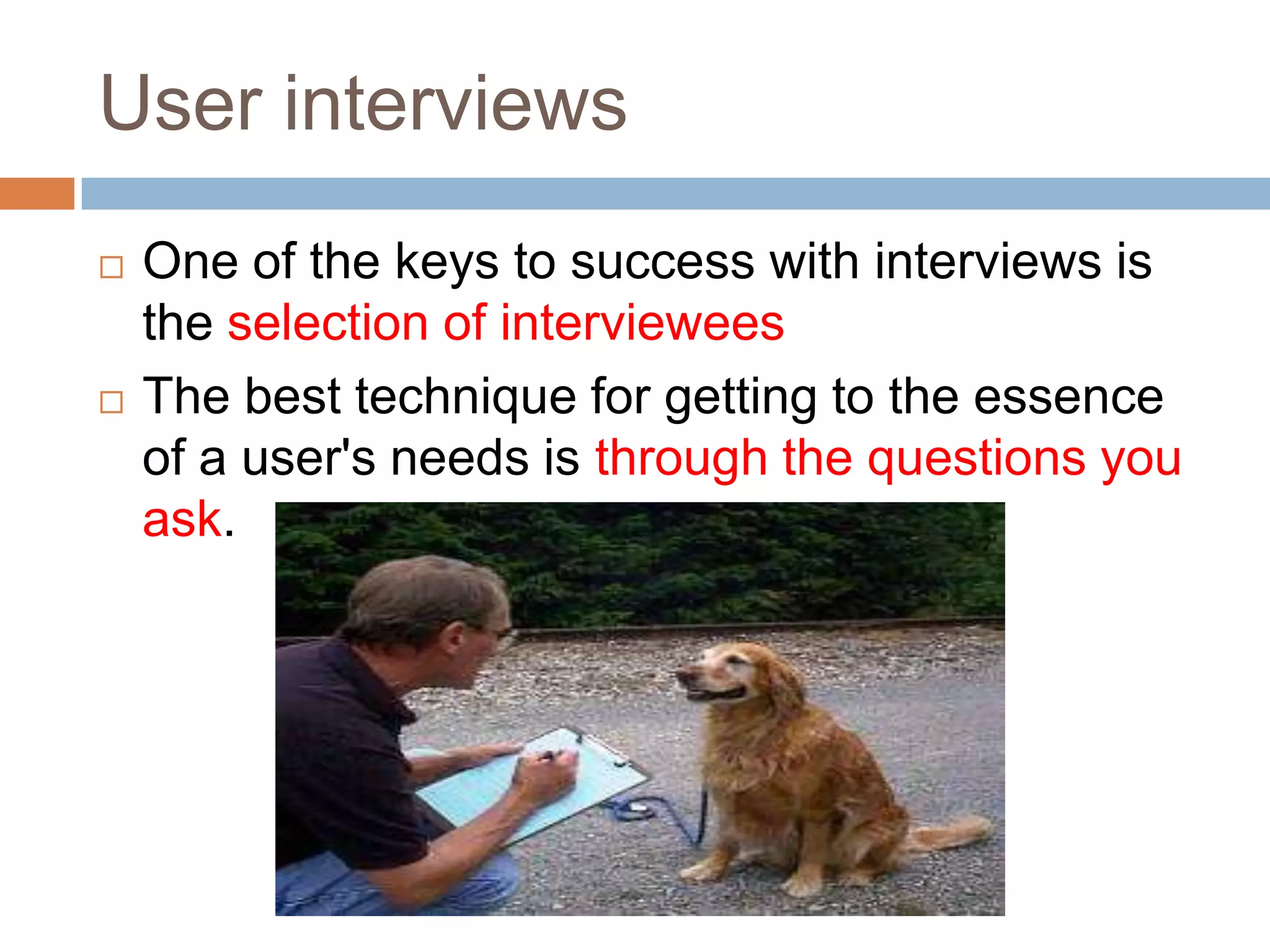 User interviews
   One of the keys to success with interviews is
    the selection of interviewees
   The best technique for getting to the essence
    of a user's needs is through the questions you
    ask.
 