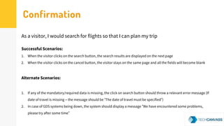 Successful Scenarios:
1. When the visitor clicks on the search button, the search results are displayed on the next page
2. When the visitor clicks on the cancel button, the visitor stays on the same page and all the fields will become blank
Alternate Scenarios:
1. If any of the mandatory/required data is missing, the click on search button should throw a relevant error message (If
date of travel is missing – the message should be “The date of travel must be specified”)
2. In case of GDS systems being down, the system should display a message “We have encountered some problems,
please try after some time”
As a visitor, I would search for flights so that I can plan my trip
Confirmation
 