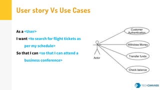 User story Vs Use Cases
As a <User>
I want <to search for flight tickets as
per my schedule>
So that I can <so that I can attend a
business conference>
 