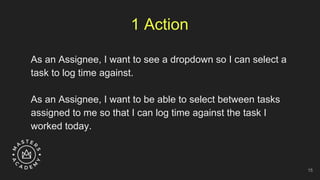 1 Action
As an Assignee, I want to see a dropdown so I can select a
task to log time against.
As an Assignee, I want to be able to select between tasks
assigned to me so that I can log time against the task I
worked today.
15
 