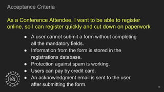As a Conference Attendee, I want to be able to register
online, so I can register quickly and cut down on paperwork
● A user cannot submit a form without completing
all the mandatory fields.
● Information from the form is stored in the
registrations database.
● Protection against spam is working.
● Users can pay by credit card.
● An acknowledgment email is sent to the user
after submitting the form.
Acceptance Criteria
18
 