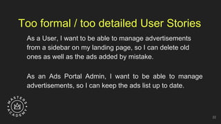 Too formal / too detailed User Stories
As a User, I want to be able to manage advertisements
from a sidebar on my landing page, so I can delete old
ones as well as the ads added by mistake.
As an Ads Portal Admin, I want to be able to manage
advertisements, so I can keep the ads list up to date.
22
 