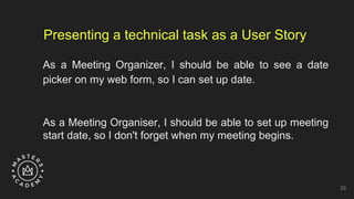 Presenting a technical task as a User Story
As a Meeting Organizer, I should be able to see a date
picker on my web form, so I can set up date.
As a Meeting Organiser, I should be able to set up meeting
start date, so I don't forget when my meeting begins.
23
 