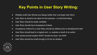 Key Points in User Story Writing:
● Multiple small User Stories are always better than one large User Story
● User Story is aimed to be clear for the business - no technical slang
● User Story should be easily verifiable
● User Story should have Acceptance Criteria
● Acceptance Criteria for a User Story should be defined prior to development start
● User Story should lead to a logical end, i.e. express a result of an action
● User stories should explain WHAT should be done, not HOW
● User Story should be small enough to fit into an iteration
 