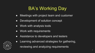 BA’s Working Day
● Meetings with project team and customer
● Development of solution concept
● Work with analysis tools
● Work with requirements
● Assistance to developers and testers
● Learning advanced strategies for gathering,
reviewing and analyzing requirements
7
 
