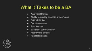 What it Takes to be a BA
● Analytical thinker
● Ability to quickly adapt in a ‘new’ area
● Critical thinker
● Decision-maker
● Fast learner
● Excellent communicator
● Attentive to details
● Facilitation skills
8
 