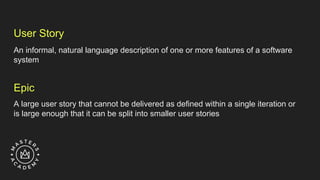 User Story
An informal, natural language description of one or more features of a software
system
Epic
A large user story that cannot be delivered as defined within a single iteration or
is large enough that it can be split into smaller user stories
 