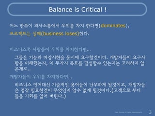 Balance is Critical !

어느 한쪽이 의사소통에서 우위를 차지 한다면(dominates),
프로젝트는 실패(business loses)한다.


비즈니스쪽 사람들이 우위를 차지한다면…
 그들은 기능과 마...