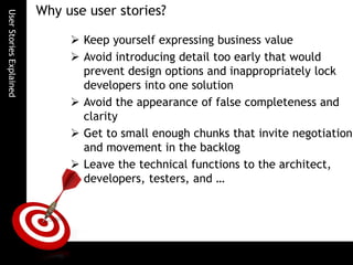 UserStoriesExplained
Why use user stories?
 Keep yourself expressing business value
 Avoid introducing detail too early that would
prevent design options and inappropriately lock
developers into one solution
 Avoid the appearance of false completeness and
clarity
 Get to small enough chunks that invite negotiation
and movement in the backlog
 Leave the technical functions to the architect,
developers, testers, and …
 