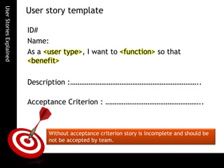 UserStoriesExplained
ID#
Name:
As a <user type>, I want to <function> so that
<benefit>
Description :……………………………………………………………..
Acceptance Criterion : ……………………………………………..
User story template
Without acceptance criterion story is incomplete and should be
not be accepted by team.
 