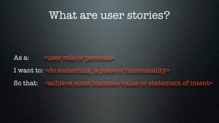 What are user stories?


As a:    <user role or persona>
I want to: <do something, a piece of functionality>
So that: <achieve some business value or statement of intent>
 