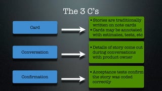 The 3 C’s
                     •Stories are traditionally
                      written on note cards
   Card
                     •Cards may be annotated
                      with estimates, tests, etc


                     •Details of story come out
Conversation          during conversations
                      with product owner


                     •Acceptance tests conﬁrm
Conﬁrmation           the story was coded
                      correctly
 